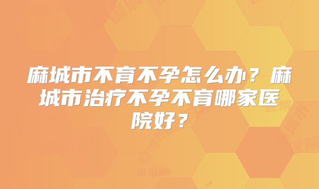 麻城市不育不孕怎么办?麻城市治疗不孕不育哪家医院好?