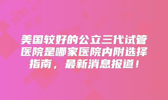 美国较好的公立三代试管医院是哪家医院内附选择指南，最新消息报道！