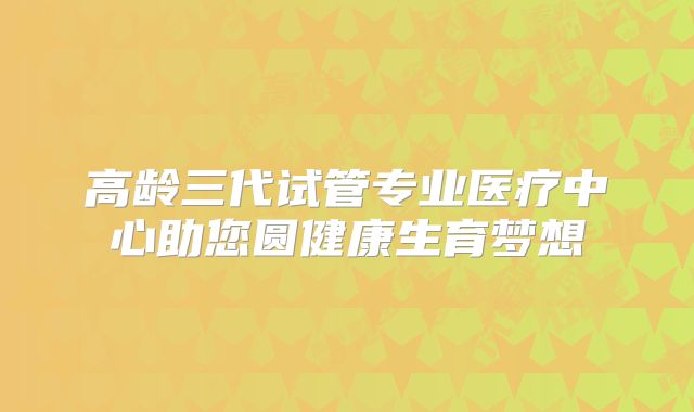 高龄三代试管专业医疗中心助您圆健康生育梦想