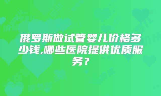 俄罗斯做试管婴儿价格多少钱,哪些医院提供优质服务？