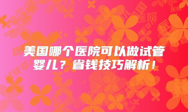 美国哪个医院可以做试管婴儿？省钱技巧解析！