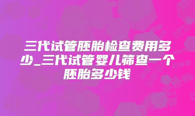 三代试管胚胎检查费用多少_三代试管婴儿筛查一个胚胎多少钱