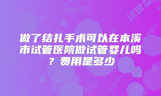 做了结扎手术可以在本溪市试管医院做试管婴儿吗？费用是多少