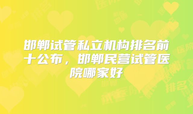邯郸试管私立机构排名前十公布，邯郸民营试管医院哪家好