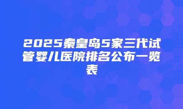 2025秦皇岛5家三代试管婴儿医院排名公布一览表