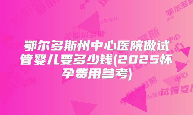 鄂尔多斯州中心医院做试管婴儿要多少钱(2025怀孕费用参考)