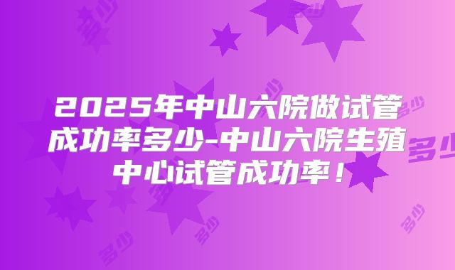 2025年中山六院做试管成功率多少-中山六院生殖中心试管成功率！