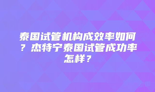 泰国试管机构成效率如何？杰特宁泰国试管成功率怎样？