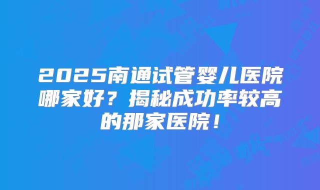 2025南通试管婴儿医院哪家好?揭秘成功率较高的那家医院!