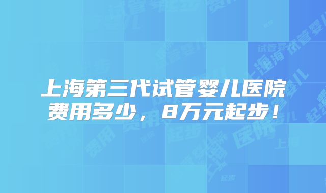 上海第三代试管婴儿医院费用多少,8万元起步!
