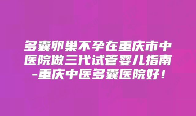 多囊卵巢不孕在重庆市中医院做三代试管婴儿指南-重庆中医多囊医院好!