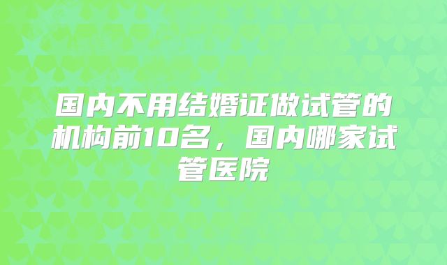 国内不用结婚证做试管的机构前10名，国内哪家试管医院