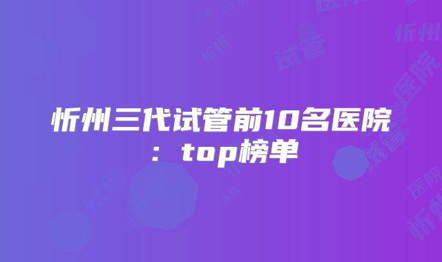 忻州三代试管前10名医院：top榜单