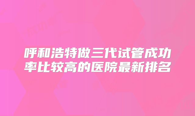 呼和浩特做三代试管成功率比较高的医院最新排名