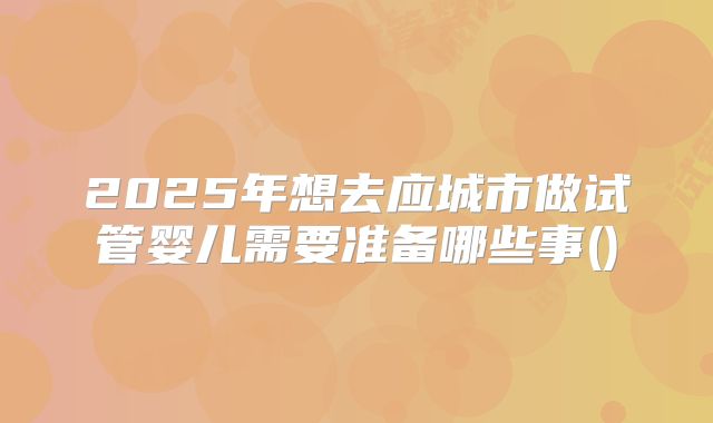 2025年想去应城市做试管婴儿需要准备哪些事()