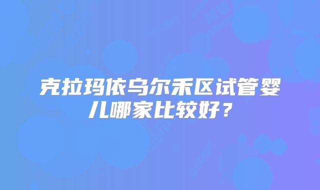 克拉玛依乌尔禾区试管婴儿哪家比较好？