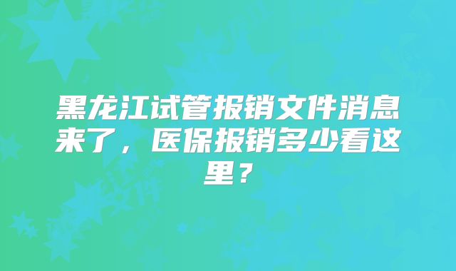 黑龙江试管报销文件消息来了,医保报销多少看这里?