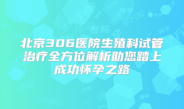 北京306医院生殖科试管治疗全方位解析助您踏上成功怀孕之路