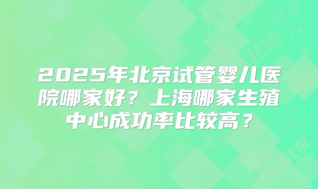 2025年北京试管婴儿医院哪家好？上海哪家生殖中心成功率比较高？