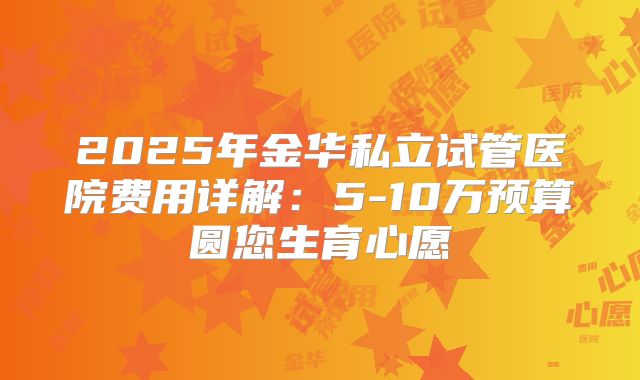 2025年金华私立试管医院费用详解：5-10万预算圆您生育心愿