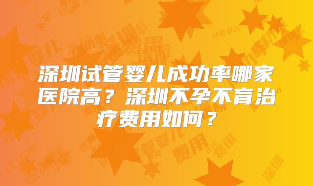 深圳试管婴儿成功率哪家医院高？深圳不孕不育治疗费用如何？