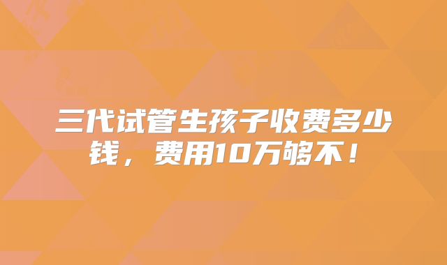 三代试管生孩子收费多少钱,费用10万够不!