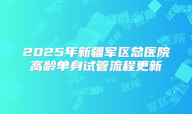 2025年新疆军区总医院高龄单身试管流程更新