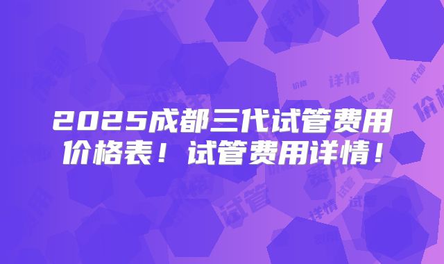 2025成都三代试管费用价格表！试管费用详情！
