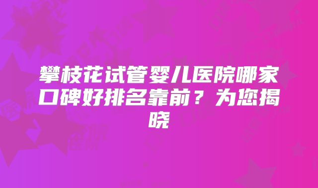 攀枝花试管婴儿医院哪家口碑好排名靠前？为您揭晓