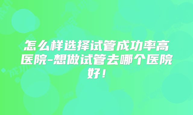 怎么样选择试管成功率高医院-想做试管去哪个医院好！