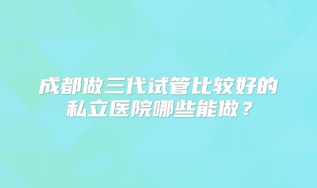 成都做三代试管比较好的私立医院哪些能做？