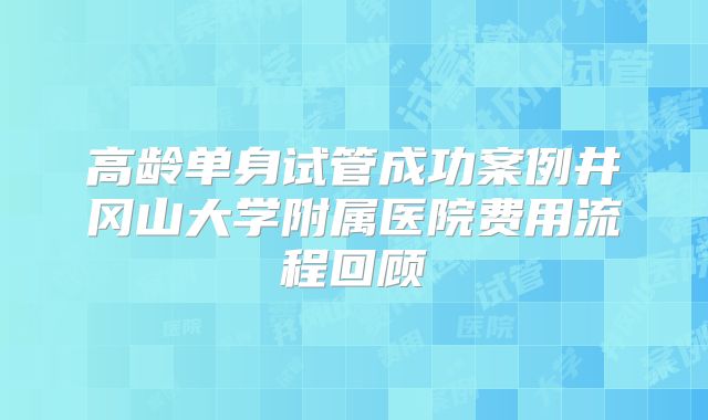 高龄单身试管成功案例井冈山大学附属医院费用流程回顾