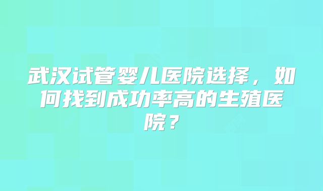 武汉试管婴儿医院选择，如何找到成功率高的生殖医院？