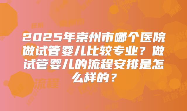 2025年崇州市哪个医院做试管婴儿比较专业？做试管婴儿的流程安排是怎么样的？