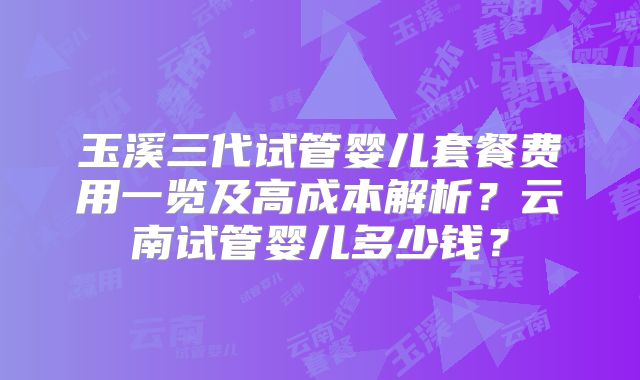 玉溪三代试管婴儿套餐费用一览及高成本解析?云南试管婴儿多少钱?