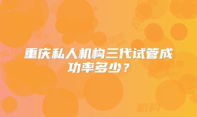 重庆私人机构三代试管成功率多少?