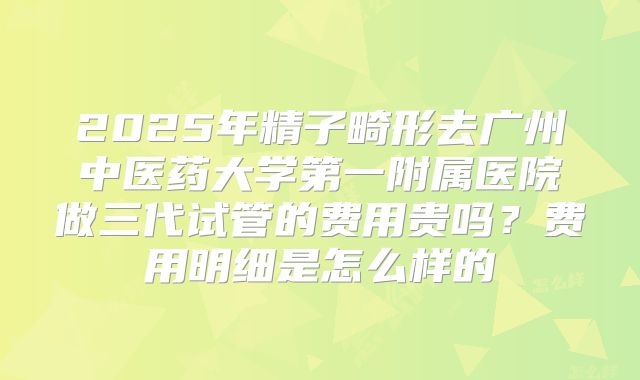 2025年精子畸形去广州中医药大学第一附属医院做三代试管的费用贵吗？费用明细是怎么样的