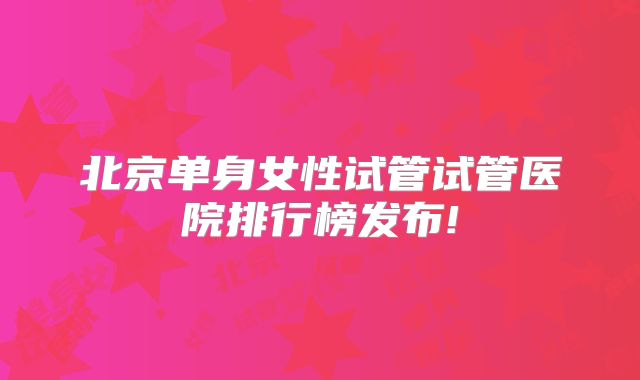 北京单身女性试管试管医院排行榜发布!