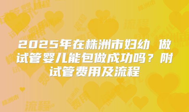 2025年在株洲市妇幼 做试管婴儿能包做成功吗?附试管费用及流程