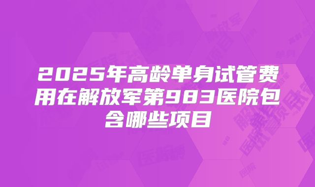 2025年高龄单身试管费用在解放军第983医院包含哪些项目