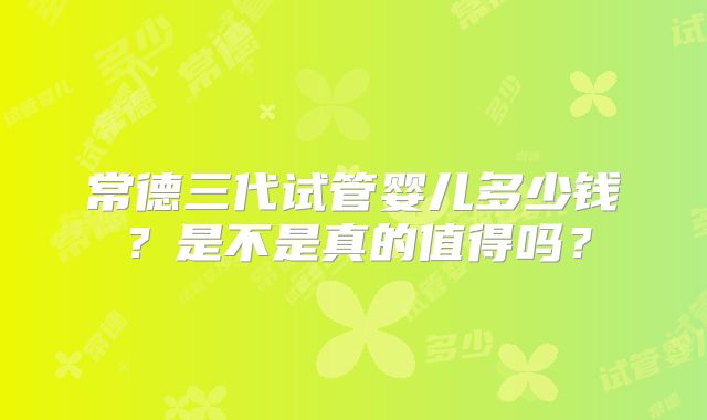 常德三代试管婴儿多少钱？是不是真的值得吗？