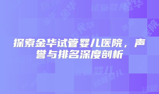 探索金华试管婴儿医院，声誉与排名深度剖析