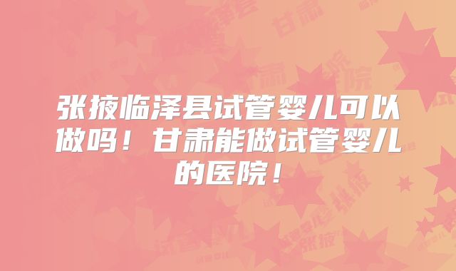 张掖临泽县试管婴儿可以做吗！甘肃能做试管婴儿的医院！