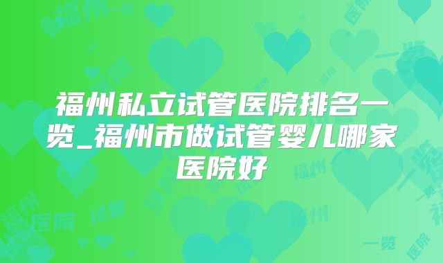 福州私立试管医院排名一览_福州市做试管婴儿哪家医院好