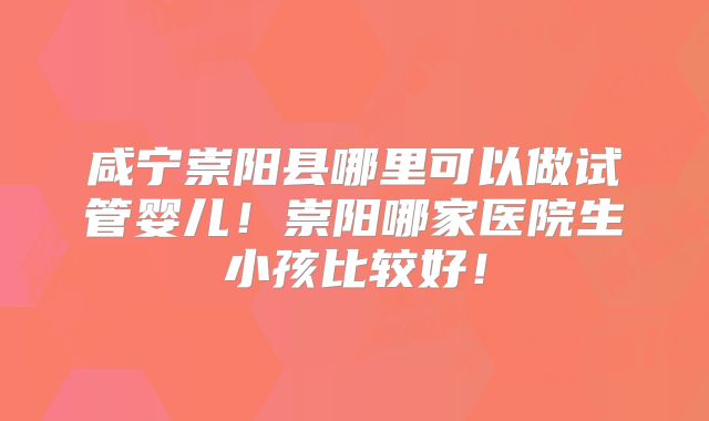咸宁崇阳县哪里可以做试管婴儿！崇阳哪家医院生小孩比较好！