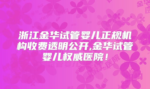 浙江金华试管婴儿正规机构收费透明公开,金华试管婴儿权威医院！