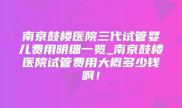 南京鼓楼医院三代试管婴儿费用明细一览_南京鼓楼医院试管费用大概多少钱啊！