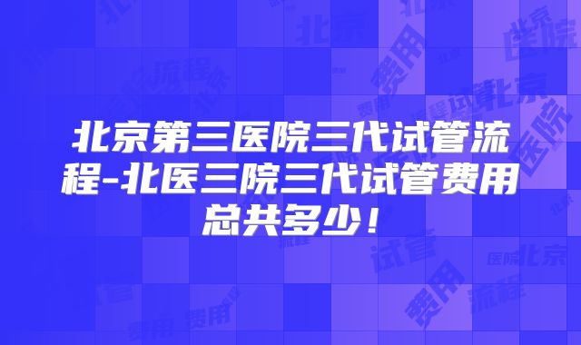 北京第三医院三代试管流程-北医三院三代试管费用总共多少！