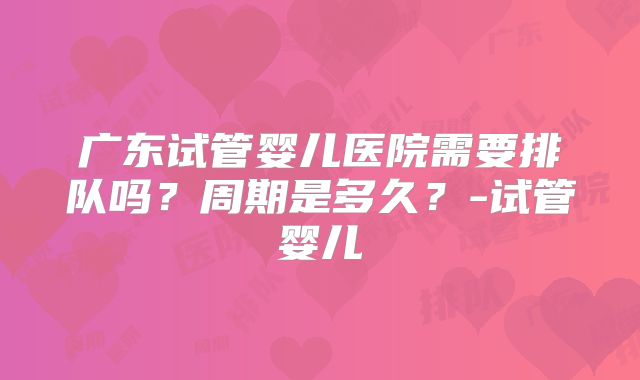 广东试管婴儿医院需要排队吗？周期是多久？-试管婴儿