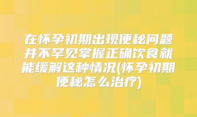 在怀孕初期出现便秘问题并不罕见掌握正确饮食就能缓解这种情况(怀孕初期便秘怎么治疗)